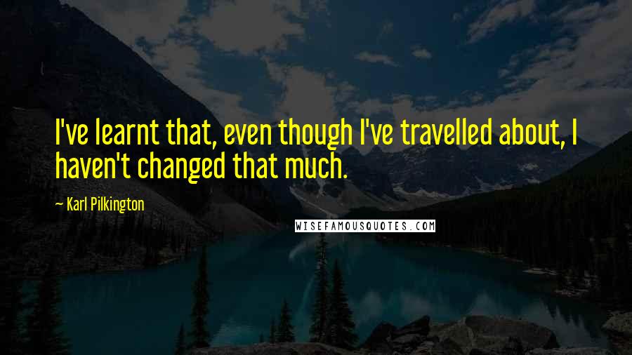 Karl Pilkington Quotes: I've learnt that, even though I've travelled about, I haven't changed that much.