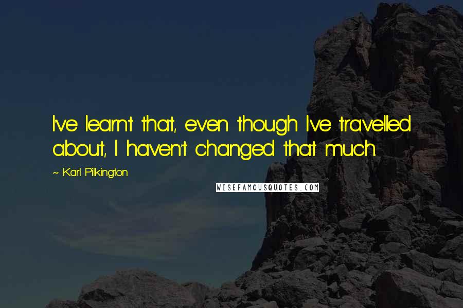 Karl Pilkington Quotes: I've learnt that, even though I've travelled about, I haven't changed that much.