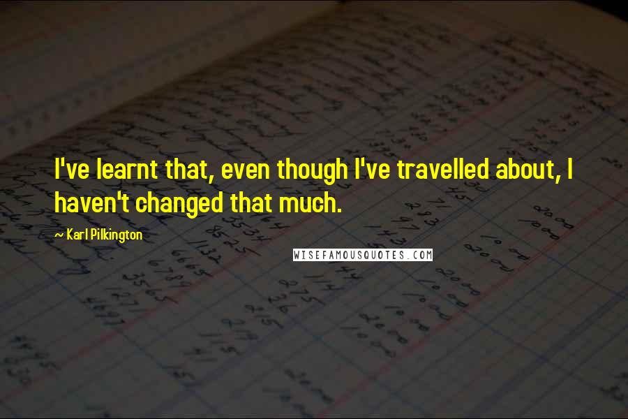 Karl Pilkington Quotes: I've learnt that, even though I've travelled about, I haven't changed that much.