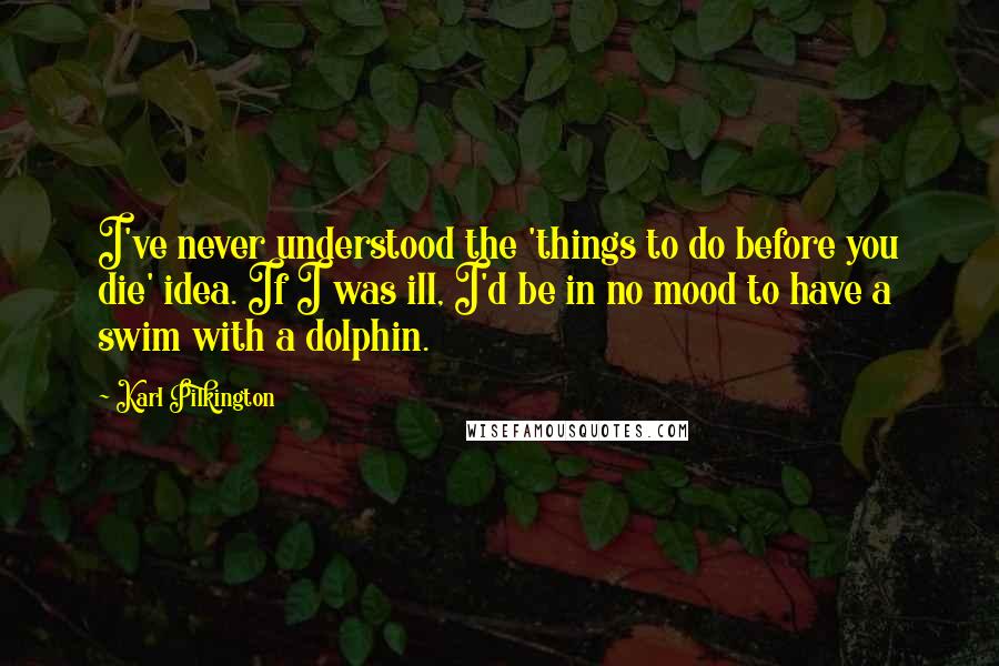 Karl Pilkington Quotes: I've never understood the 'things to do before you die' idea. If I was ill, I'd be in no mood to have a swim with a dolphin.