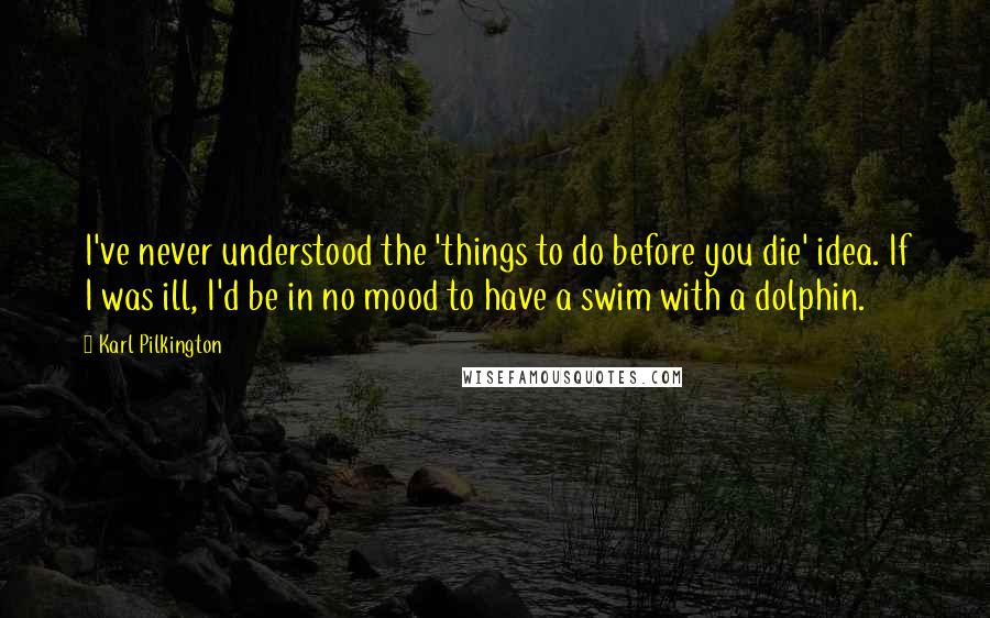 Karl Pilkington Quotes: I've never understood the 'things to do before you die' idea. If I was ill, I'd be in no mood to have a swim with a dolphin.