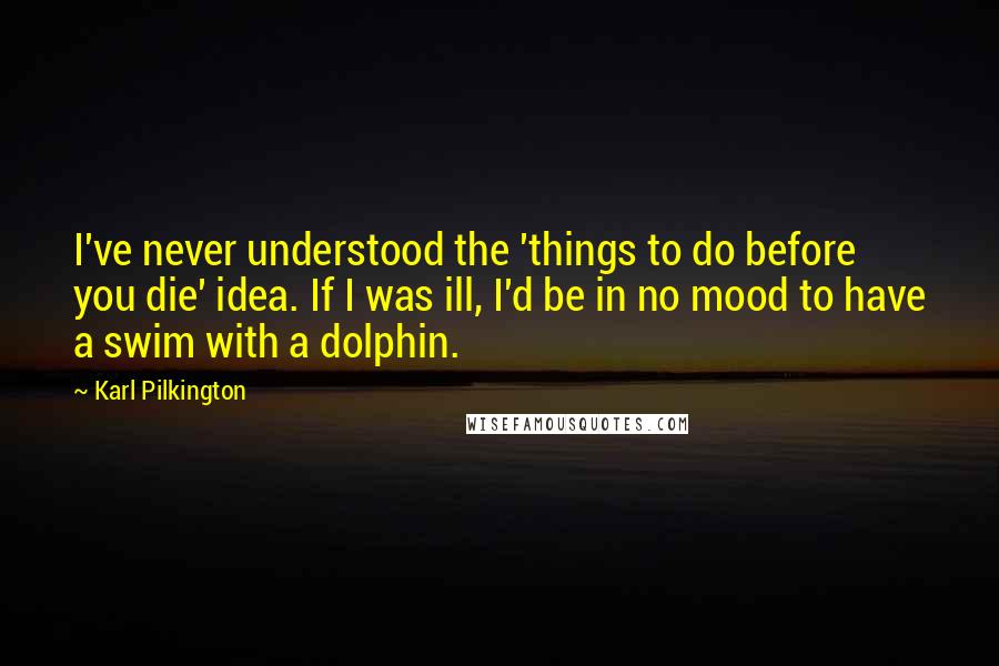 Karl Pilkington Quotes: I've never understood the 'things to do before you die' idea. If I was ill, I'd be in no mood to have a swim with a dolphin.