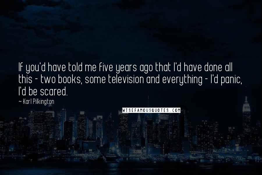 Karl Pilkington Quotes: If you'd have told me five years ago that I'd have done all this - two books, some television and everything - I'd panic, I'd be scared.