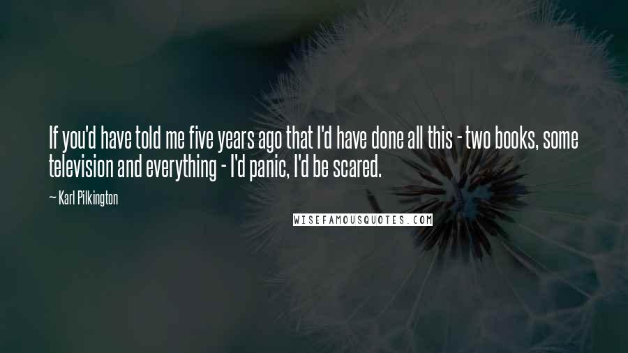 Karl Pilkington Quotes: If you'd have told me five years ago that I'd have done all this - two books, some television and everything - I'd panic, I'd be scared.