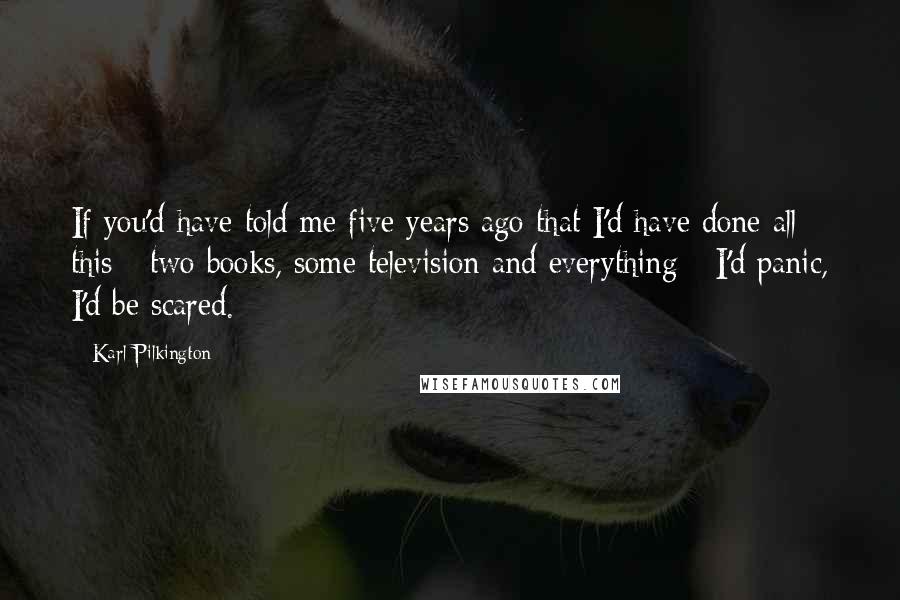 Karl Pilkington Quotes: If you'd have told me five years ago that I'd have done all this - two books, some television and everything - I'd panic, I'd be scared.