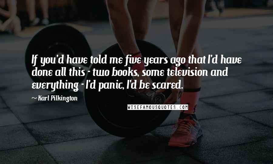 Karl Pilkington Quotes: If you'd have told me five years ago that I'd have done all this - two books, some television and everything - I'd panic, I'd be scared.