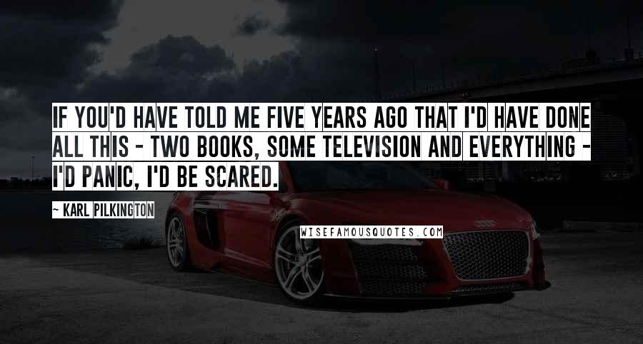 Karl Pilkington Quotes: If you'd have told me five years ago that I'd have done all this - two books, some television and everything - I'd panic, I'd be scared.