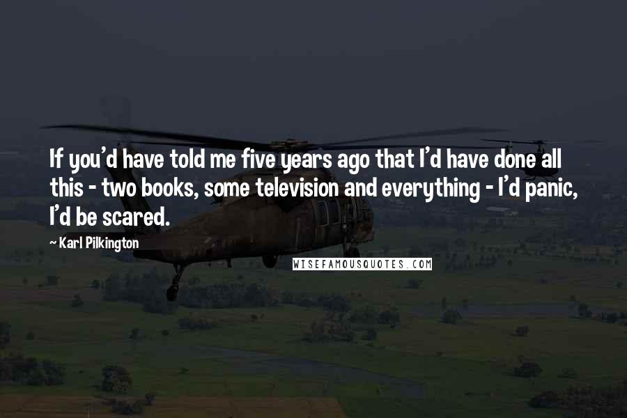 Karl Pilkington Quotes: If you'd have told me five years ago that I'd have done all this - two books, some television and everything - I'd panic, I'd be scared.