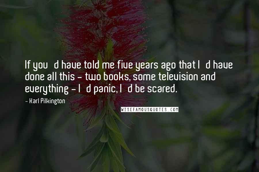 Karl Pilkington Quotes: If you'd have told me five years ago that I'd have done all this - two books, some television and everything - I'd panic, I'd be scared.