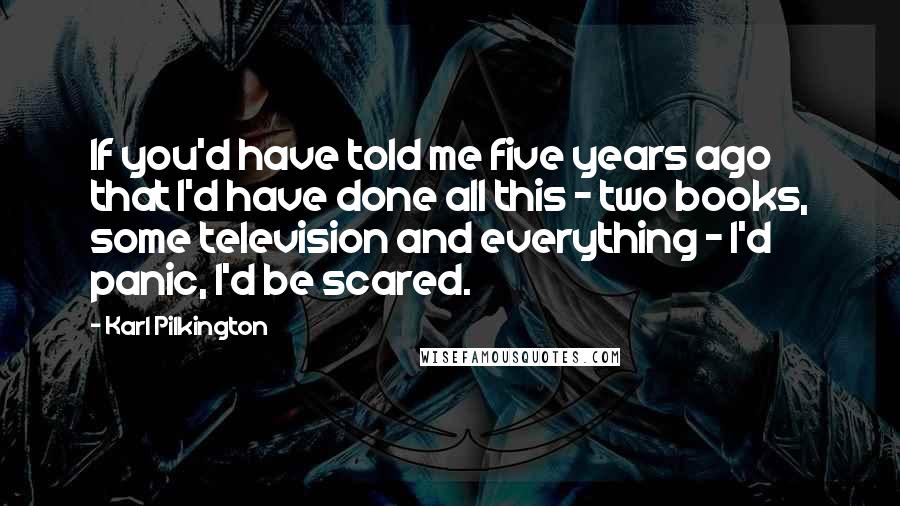 Karl Pilkington Quotes: If you'd have told me five years ago that I'd have done all this - two books, some television and everything - I'd panic, I'd be scared.