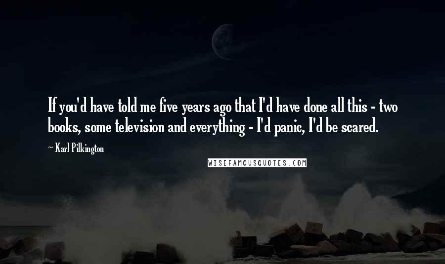 Karl Pilkington Quotes: If you'd have told me five years ago that I'd have done all this - two books, some television and everything - I'd panic, I'd be scared.