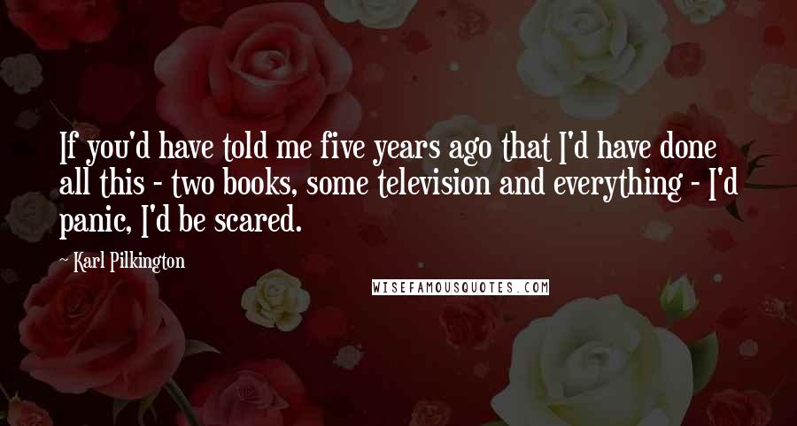 Karl Pilkington Quotes: If you'd have told me five years ago that I'd have done all this - two books, some television and everything - I'd panic, I'd be scared.