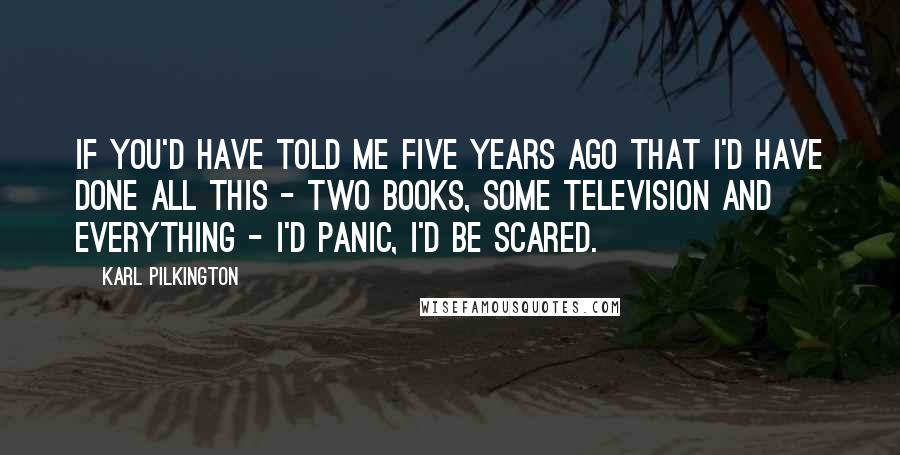Karl Pilkington Quotes: If you'd have told me five years ago that I'd have done all this - two books, some television and everything - I'd panic, I'd be scared.