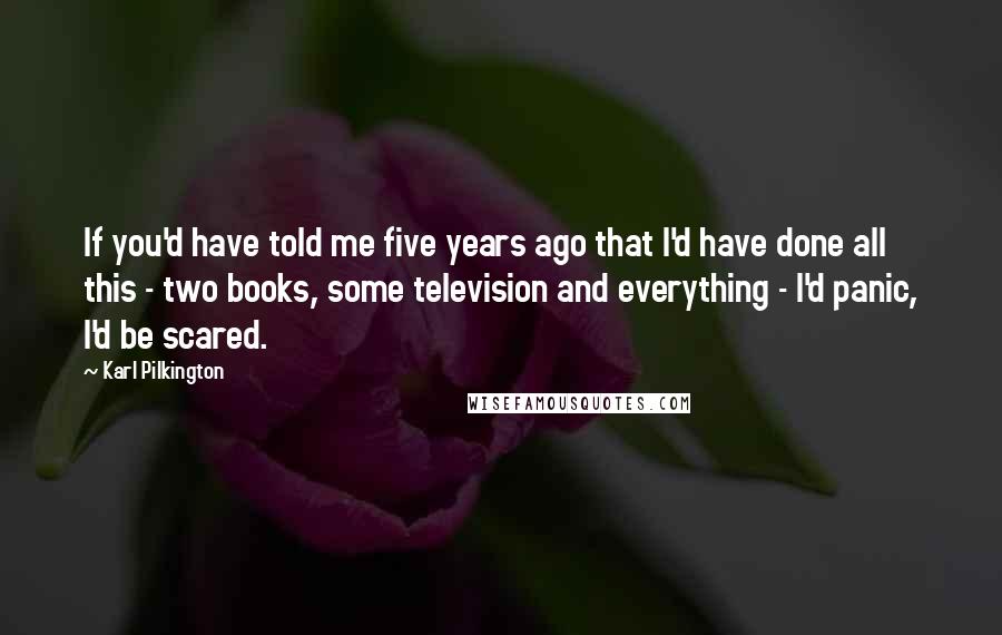 Karl Pilkington Quotes: If you'd have told me five years ago that I'd have done all this - two books, some television and everything - I'd panic, I'd be scared.