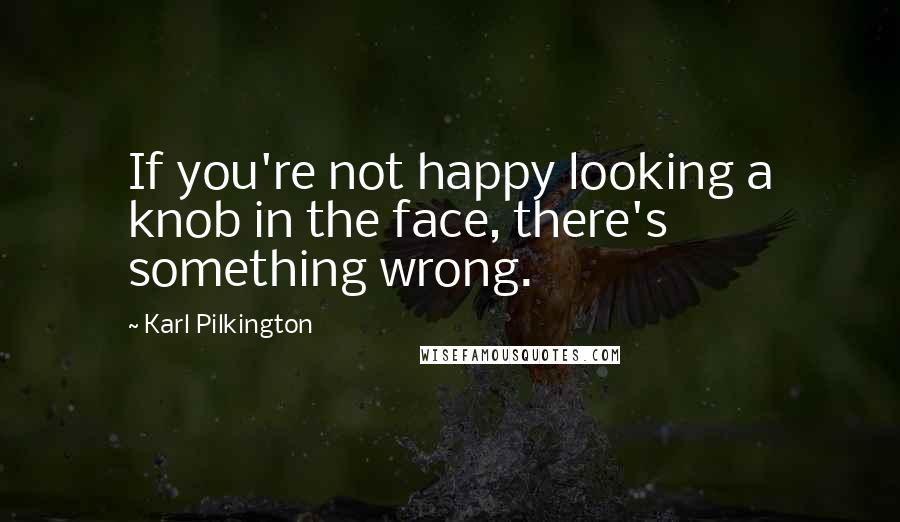 Karl Pilkington Quotes: If you're not happy looking a knob in the face, there's something wrong.