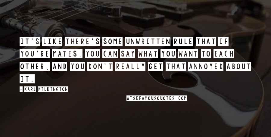 Karl Pilkington Quotes: It's like there's some unwritten rule that if you're mates, you can say what you want to each other, and you don't really get that annoyed about it.