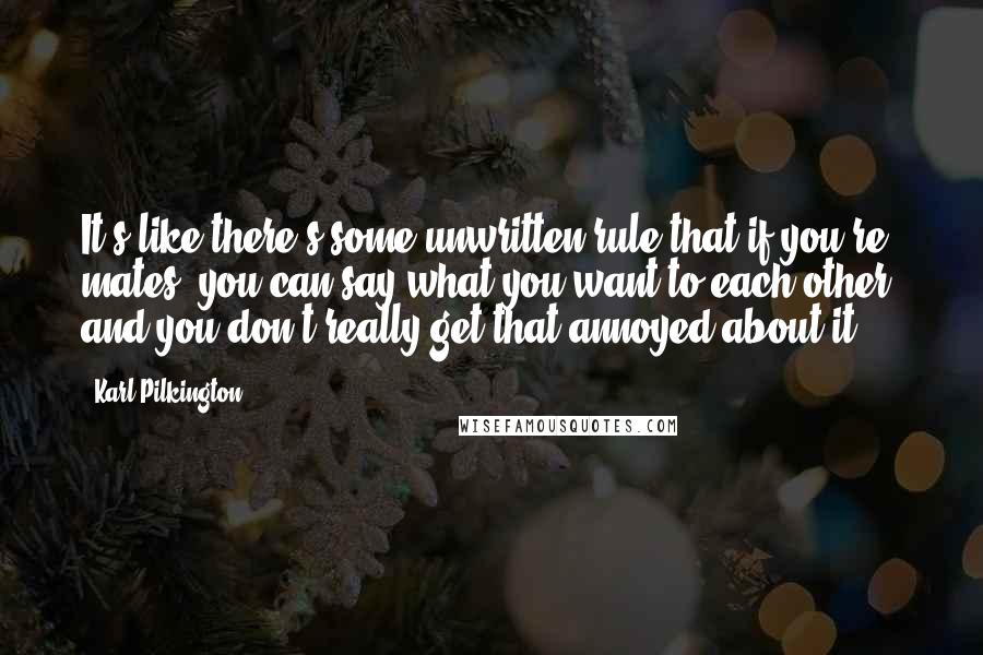 Karl Pilkington Quotes: It's like there's some unwritten rule that if you're mates, you can say what you want to each other, and you don't really get that annoyed about it.