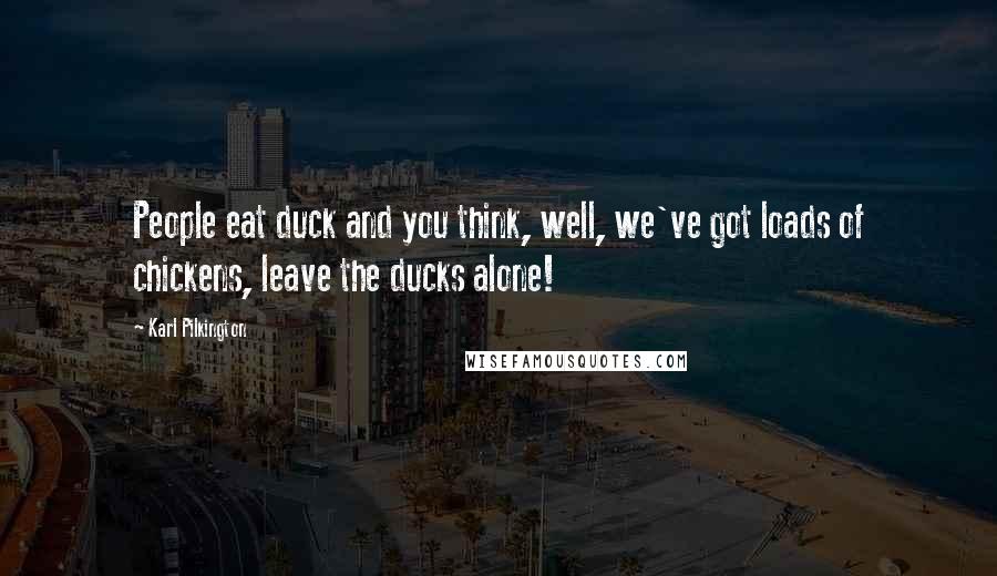 Karl Pilkington Quotes: People eat duck and you think, well, we've got loads of chickens, leave the ducks alone!