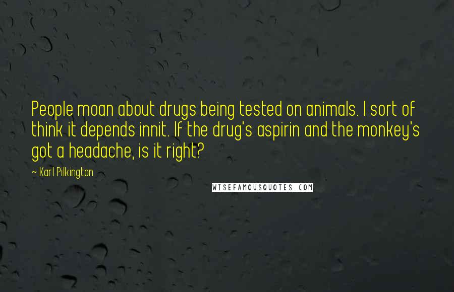 Karl Pilkington Quotes: People moan about drugs being tested on animals. I sort of think it depends innit. If the drug's aspirin and the monkey's got a headache, is it right?