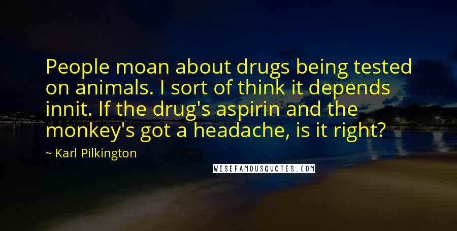 Karl Pilkington Quotes: People moan about drugs being tested on animals. I sort of think it depends innit. If the drug's aspirin and the monkey's got a headache, is it right?