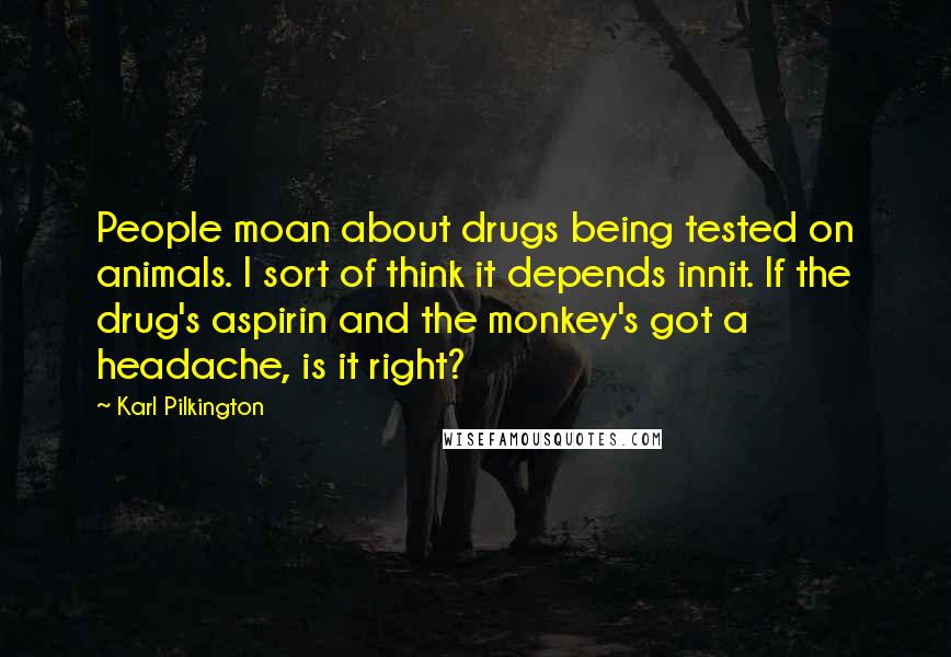 Karl Pilkington Quotes: People moan about drugs being tested on animals. I sort of think it depends innit. If the drug's aspirin and the monkey's got a headache, is it right?