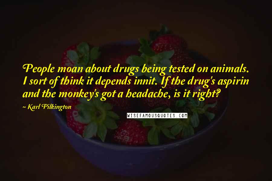 Karl Pilkington Quotes: People moan about drugs being tested on animals. I sort of think it depends innit. If the drug's aspirin and the monkey's got a headache, is it right?