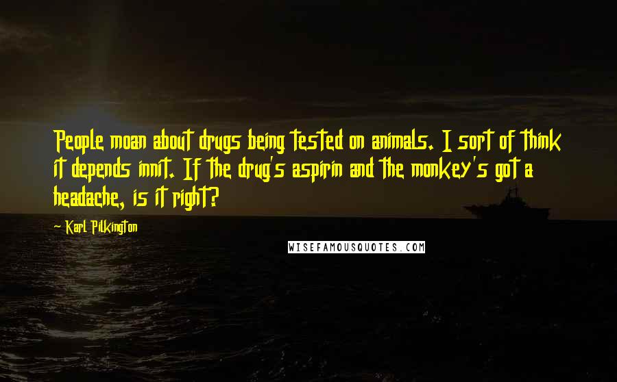 Karl Pilkington Quotes: People moan about drugs being tested on animals. I sort of think it depends innit. If the drug's aspirin and the monkey's got a headache, is it right?