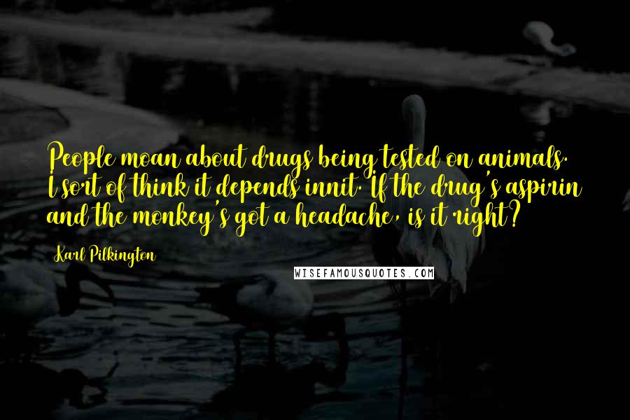 Karl Pilkington Quotes: People moan about drugs being tested on animals. I sort of think it depends innit. If the drug's aspirin and the monkey's got a headache, is it right?