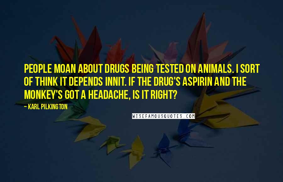 Karl Pilkington Quotes: People moan about drugs being tested on animals. I sort of think it depends innit. If the drug's aspirin and the monkey's got a headache, is it right?