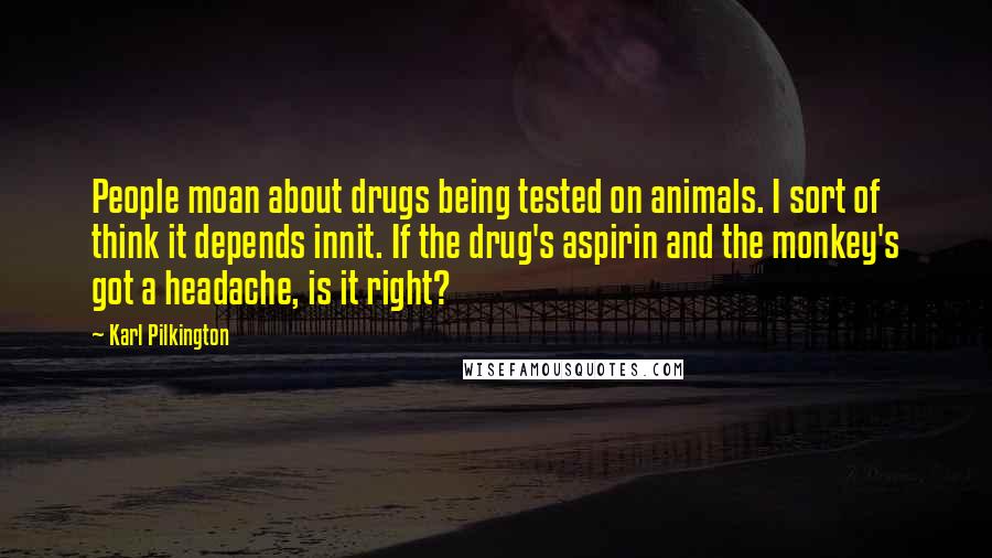 Karl Pilkington Quotes: People moan about drugs being tested on animals. I sort of think it depends innit. If the drug's aspirin and the monkey's got a headache, is it right?