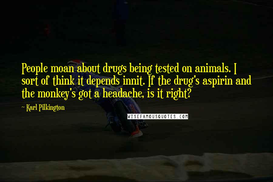 Karl Pilkington Quotes: People moan about drugs being tested on animals. I sort of think it depends innit. If the drug's aspirin and the monkey's got a headache, is it right?