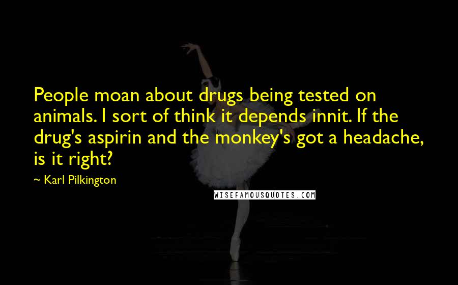 Karl Pilkington Quotes: People moan about drugs being tested on animals. I sort of think it depends innit. If the drug's aspirin and the monkey's got a headache, is it right?