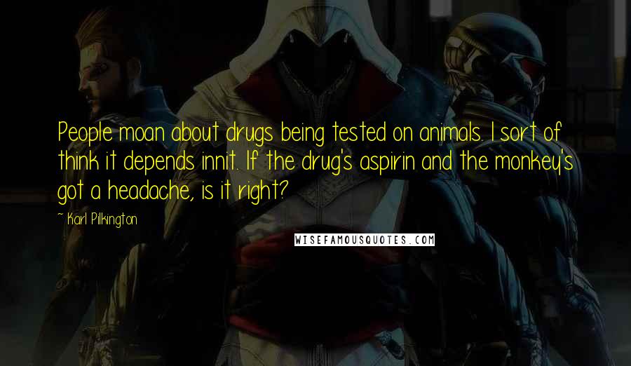 Karl Pilkington Quotes: People moan about drugs being tested on animals. I sort of think it depends innit. If the drug's aspirin and the monkey's got a headache, is it right?