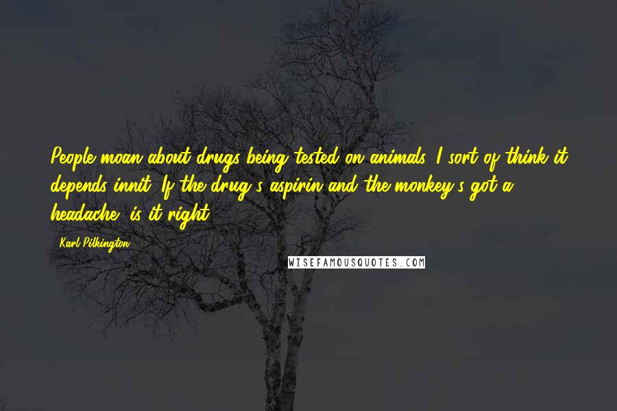 Karl Pilkington Quotes: People moan about drugs being tested on animals. I sort of think it depends innit. If the drug's aspirin and the monkey's got a headache, is it right?