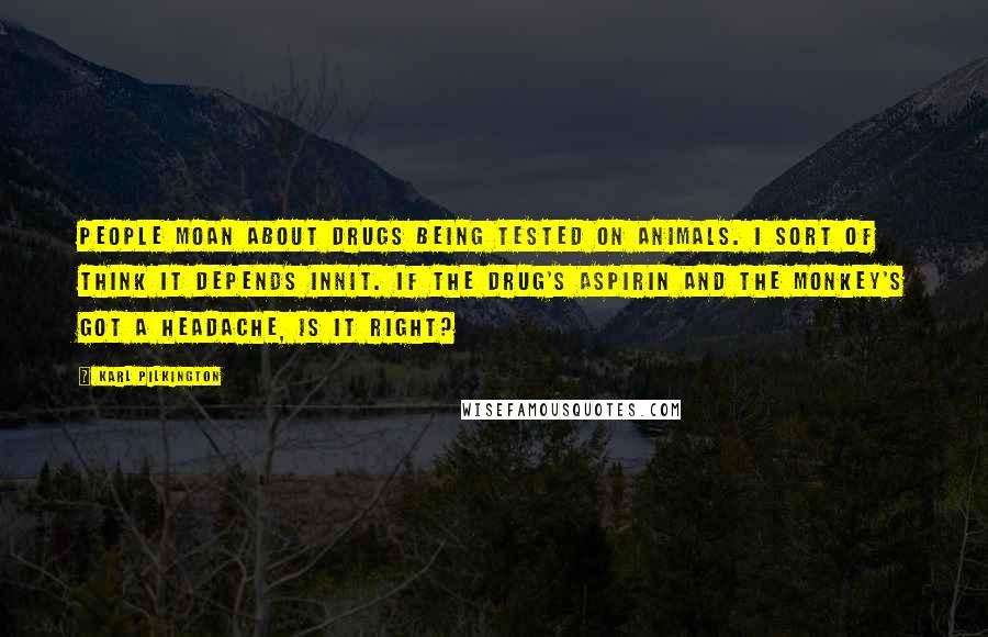 Karl Pilkington Quotes: People moan about drugs being tested on animals. I sort of think it depends innit. If the drug's aspirin and the monkey's got a headache, is it right?