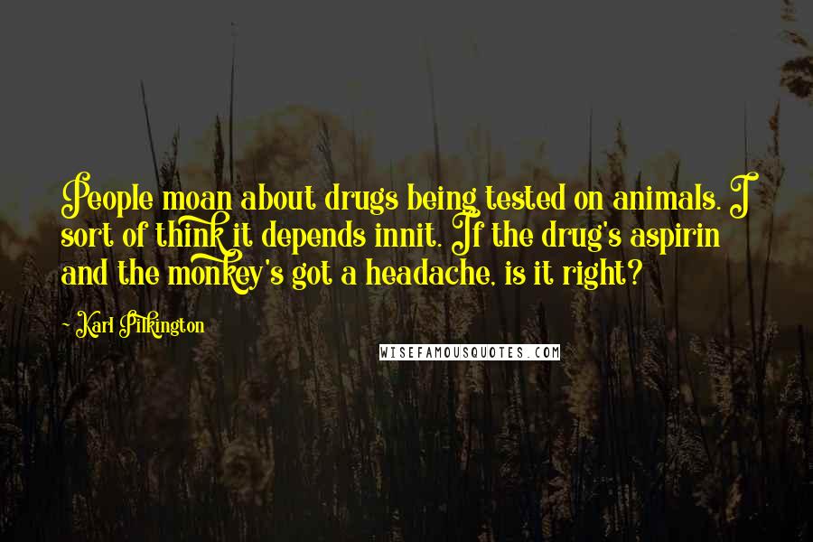 Karl Pilkington Quotes: People moan about drugs being tested on animals. I sort of think it depends innit. If the drug's aspirin and the monkey's got a headache, is it right?