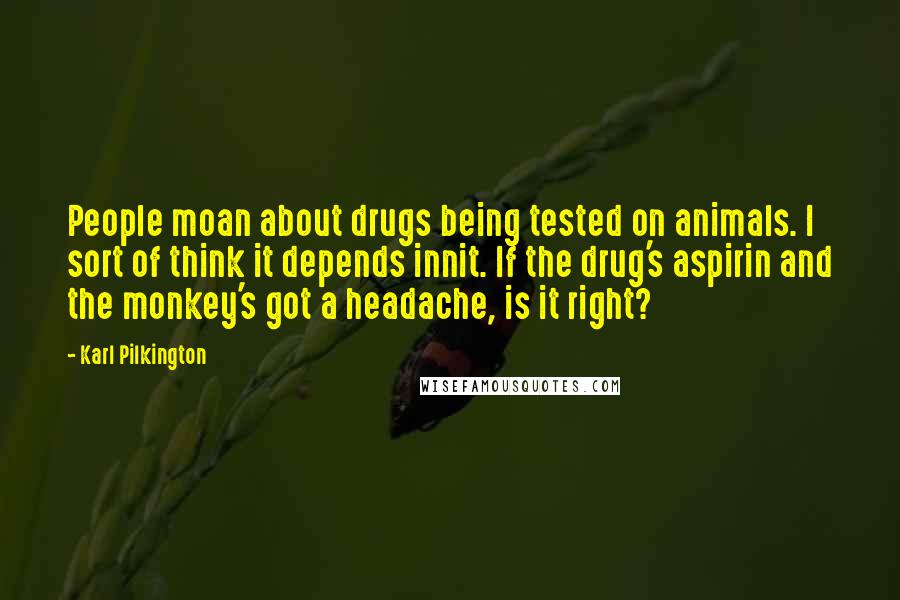 Karl Pilkington Quotes: People moan about drugs being tested on animals. I sort of think it depends innit. If the drug's aspirin and the monkey's got a headache, is it right?