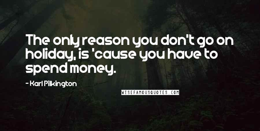 Karl Pilkington Quotes: The only reason you don't go on holiday, is 'cause you have to spend money.