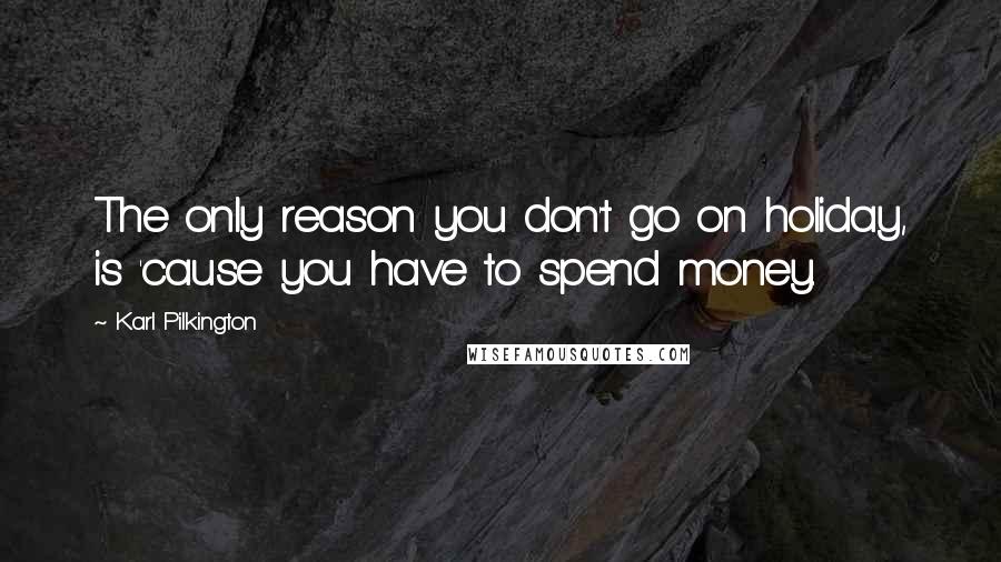 Karl Pilkington Quotes: The only reason you don't go on holiday, is 'cause you have to spend money.