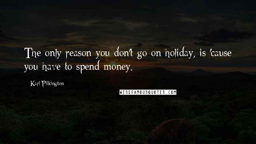 Karl Pilkington Quotes: The only reason you don't go on holiday, is 'cause you have to spend money.