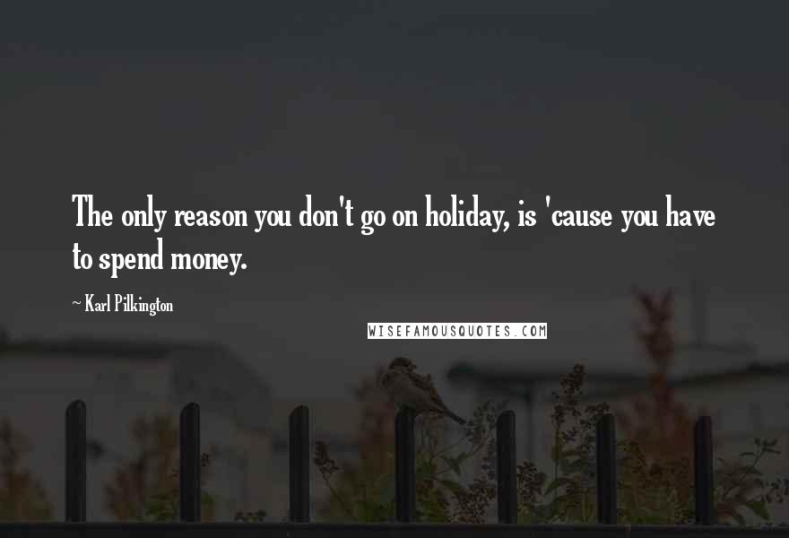 Karl Pilkington Quotes: The only reason you don't go on holiday, is 'cause you have to spend money.