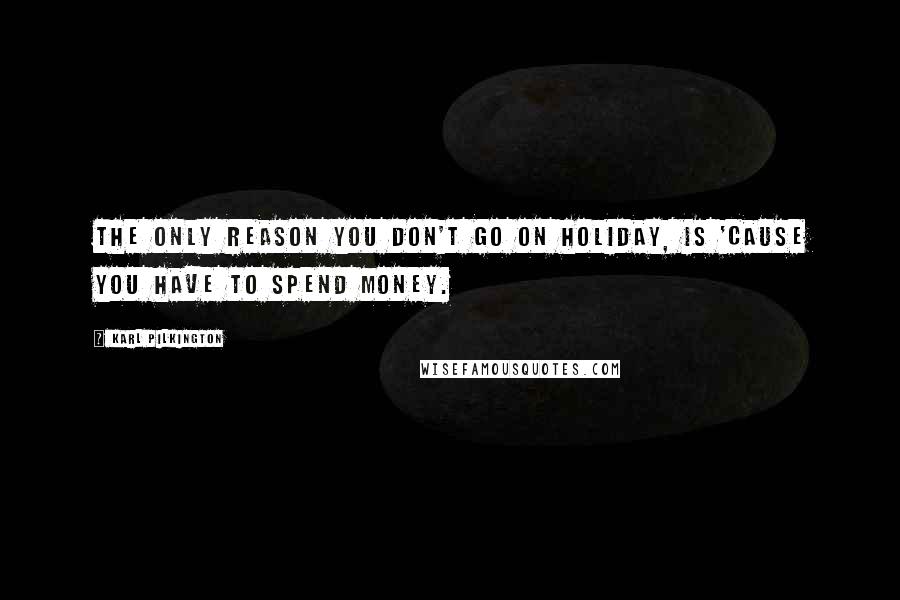 Karl Pilkington Quotes: The only reason you don't go on holiday, is 'cause you have to spend money.