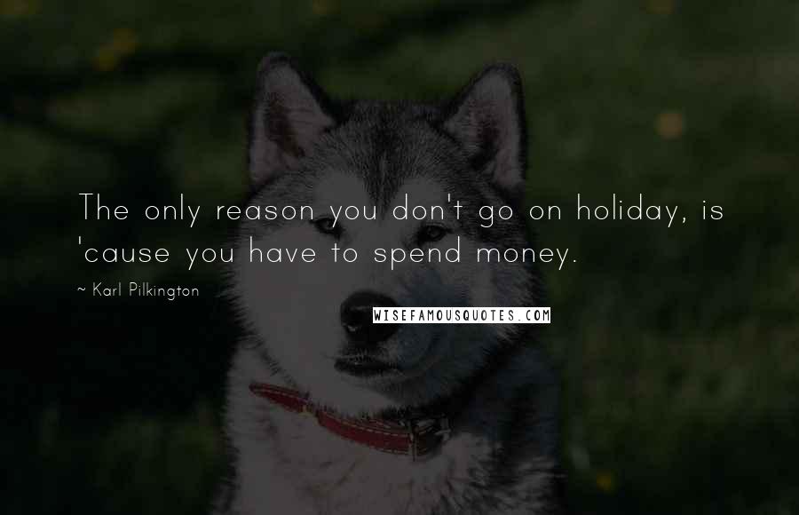 Karl Pilkington Quotes: The only reason you don't go on holiday, is 'cause you have to spend money.