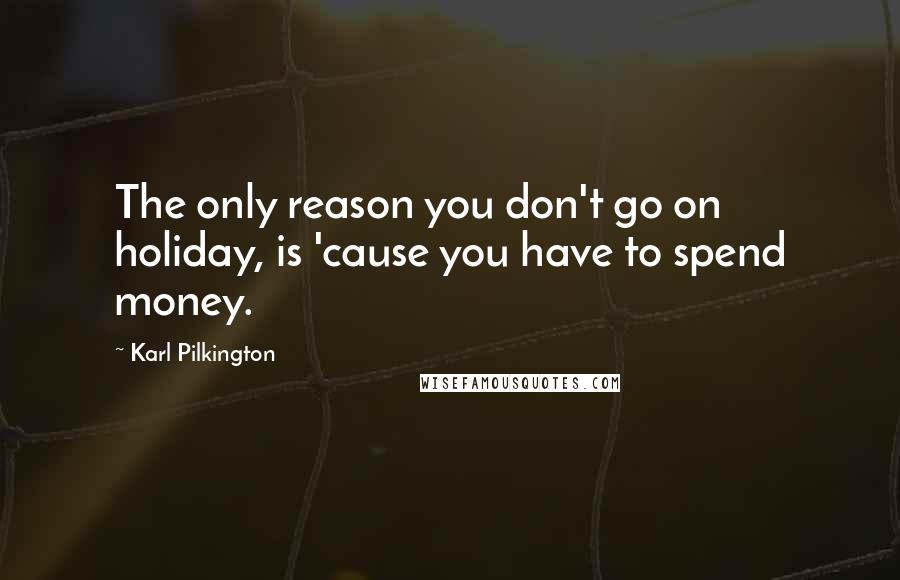 Karl Pilkington Quotes: The only reason you don't go on holiday, is 'cause you have to spend money.