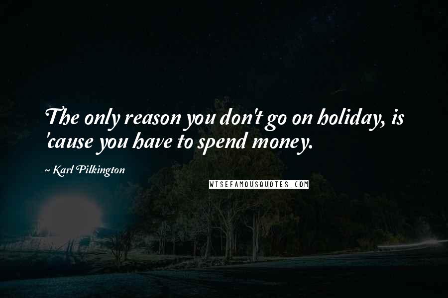 Karl Pilkington Quotes: The only reason you don't go on holiday, is 'cause you have to spend money.