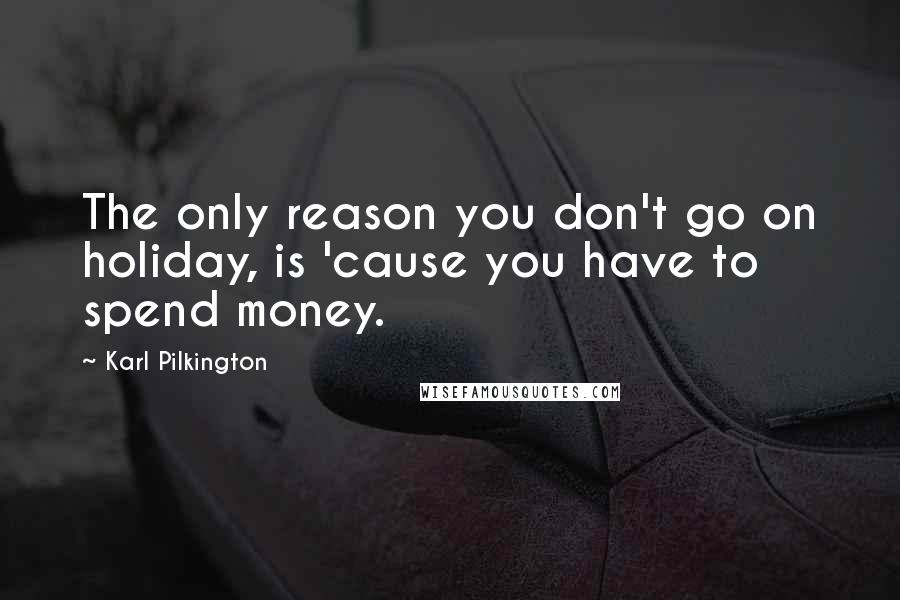 Karl Pilkington Quotes: The only reason you don't go on holiday, is 'cause you have to spend money.