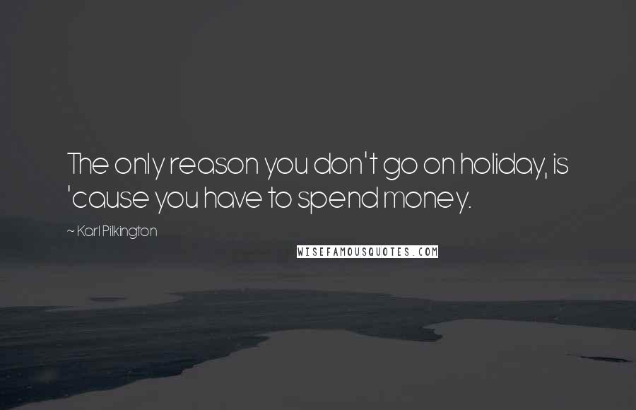 Karl Pilkington Quotes: The only reason you don't go on holiday, is 'cause you have to spend money.