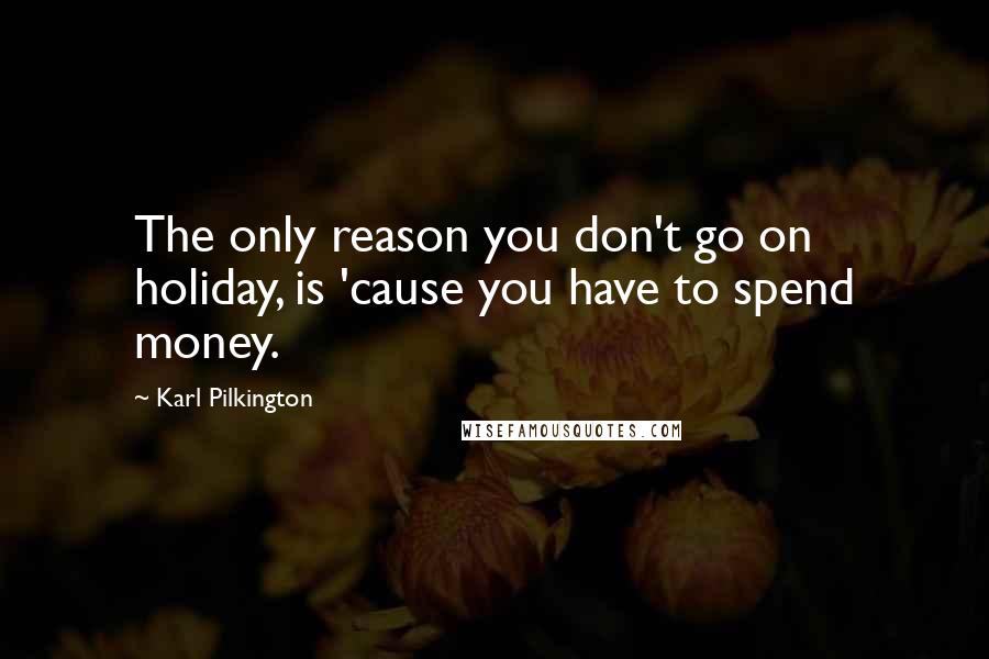 Karl Pilkington Quotes: The only reason you don't go on holiday, is 'cause you have to spend money.
