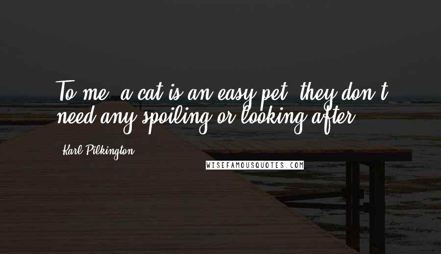 Karl Pilkington Quotes: To me, a cat is an easy pet, they don't need any spoiling or looking after.