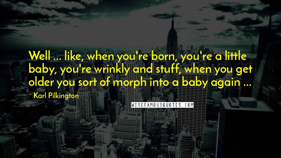 Karl Pilkington Quotes: Well ... like, when you're born, you're a little baby, you're wrinkly and stuff, when you get older you sort of morph into a baby again ...